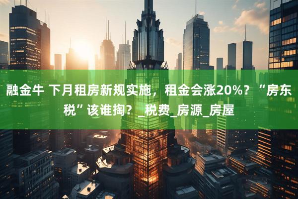 融金牛 下月租房新规实施，租金会涨20%？“房东税”该谁掏？_税费_房源_房屋