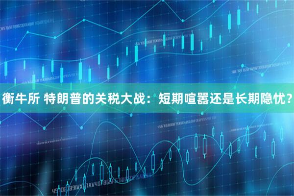 衡牛所 特朗普的关税大战：短期喧嚣还是长期隐忧？