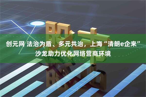 创元网 法治为盾、多元共治，上海“清朗e企来”沙龙助力优化网络营商环境