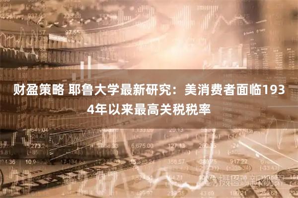 财盈策略 耶鲁大学最新研究：美消费者面临1934年以来最高关税税率