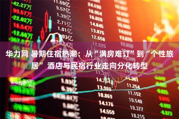 华力网 暑期住宿热潮：从“满房难订”到“个性旅居” 酒店与民宿行业走向分化转型