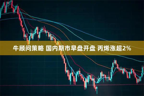 牛顾问策略 国内期市早盘开盘 丙烯涨超2%