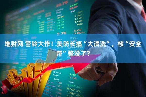 堆财网 警铃大作！美防长搞“大清洗”，核“安全带”整没了？