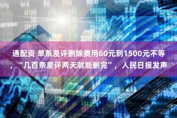 通配资 单条差评删除费用60元到1500元不等，“几百条差评两天就能删完”，人民日报发声