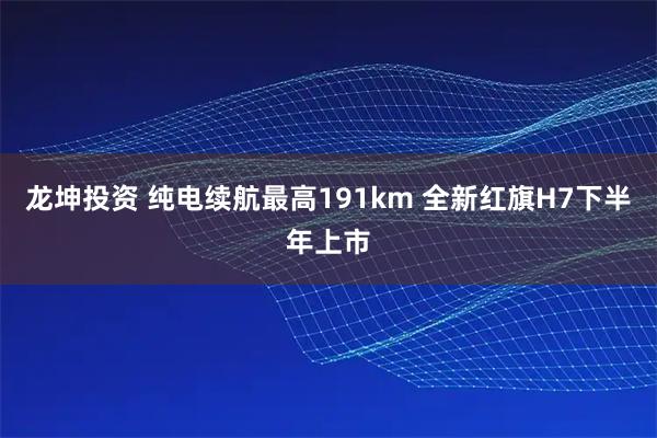 龙坤投资 纯电续航最高191km 全新红旗H7下半年上市