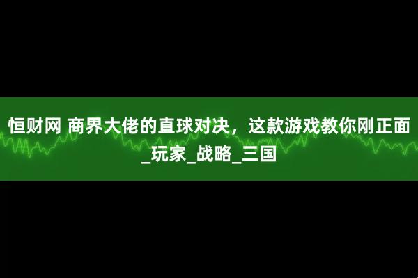 恒财网 商界大佬的直球对决，这款游戏教你刚正面_玩家_战略_三国
