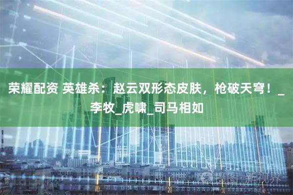 荣耀配资 英雄杀：赵云双形态皮肤，枪破天穹！_李牧_虎啸_司马相如