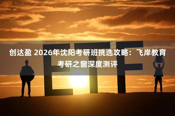 创达盈 2026年沈阳考研班挑选攻略：飞岸教育考研之窗深度测评