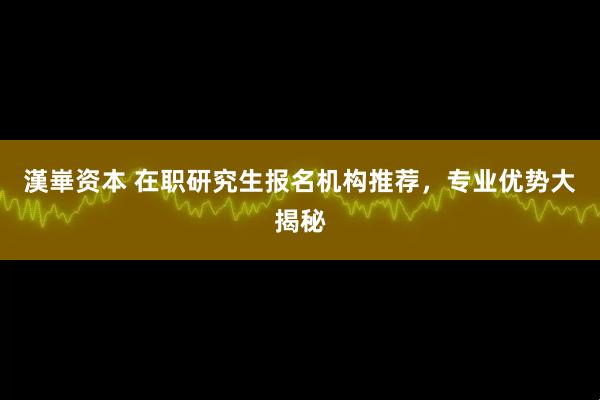 漢崋资本 在职研究生报名机构推荐，专业优势大揭秘