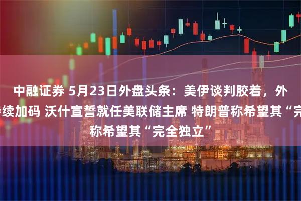 中融证券 5月23日外盘头条：美伊谈判胶着，外交努力持续加码 沃什宣誓就任美联储主席 特朗普称希望其“完全独立”