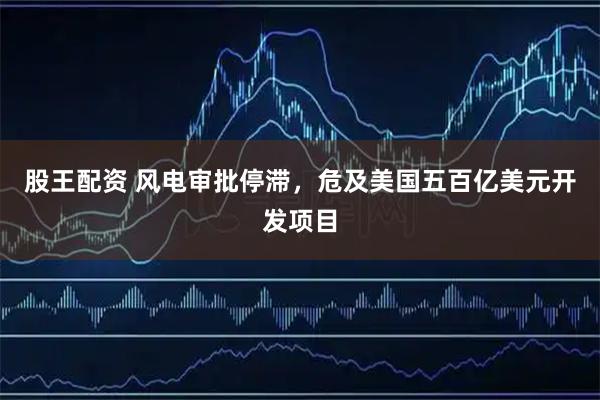 股王配资 风电审批停滞，危及美国五百亿美元开发项目