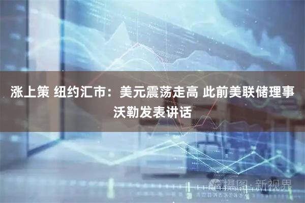 涨上策 纽约汇市：美元震荡走高 此前美联储理事沃勒发表讲话