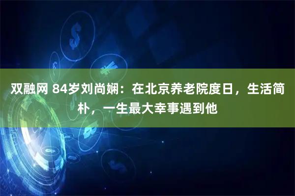 双融网 84岁刘尚娴：在北京养老院度日，生活简朴，一生最大幸事遇到他