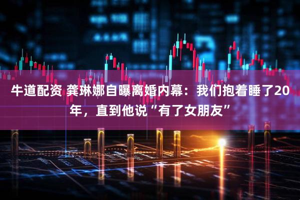 牛道配资 龚琳娜自曝离婚内幕：我们抱着睡了20年，直到他说“有了女朋友”