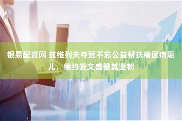 银易配资网 兹维列夫夺冠不忘公益帮扶糖尿病患儿，德约发文盛赞其坚韧