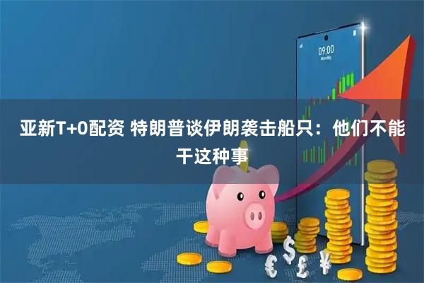 亚新T+0配资 特朗普谈伊朗袭击船只：他们不能干这种事
