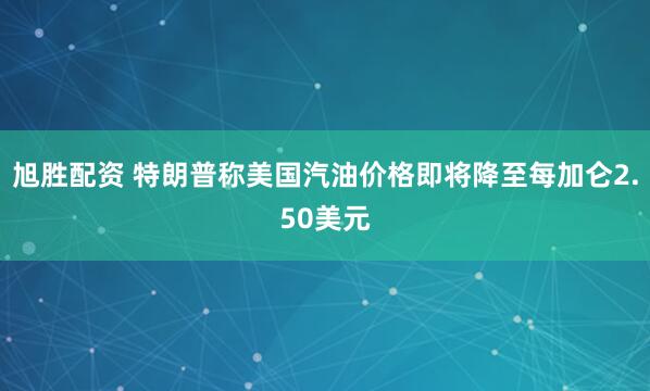 旭胜配资 特朗普称美国汽油价格即将降至每加仑2.50美元