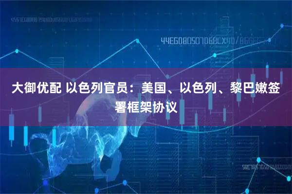 大御优配 以色列官员：美国、以色列、黎巴嫩签署框架协议