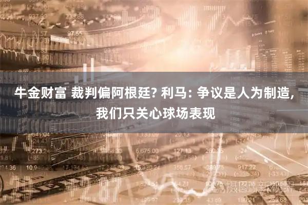 牛金财富 裁判偏阿根廷? 利马: 争议是人为制造, 我们只关心球场表现