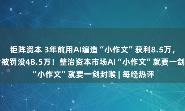 钜阵资本 3年前用AI编造“小作文”获利8.5万，“95后”投资者被罚没48.5万！整治资本市场AI“小作文”就要一剑封喉 | 每经热评