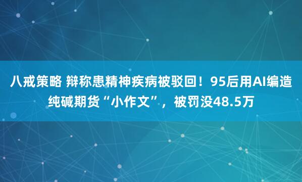 八戒策略 辩称患精神疾病被驳回！95后用AI编造纯碱期货“小作文”，被罚没48.5万